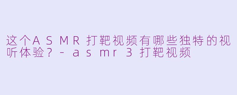 这个ASMR打靶视频有哪些独特的视听体验？-asmr3打靶视频