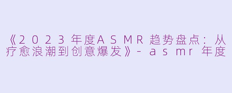 《2023年度ASMR趋势盘点：从疗愈浪潮到创意爆发》-asmr年度