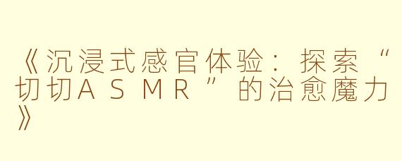 《沉浸式感官体验：探索“切切ASMR”的治愈魔力》