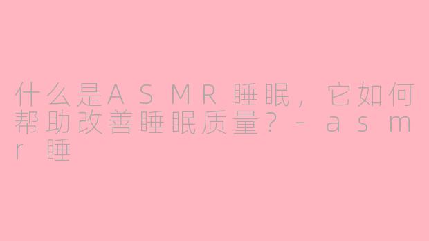 什么是ASMR睡眠，它如何帮助改善睡眠质量？-asmr睡