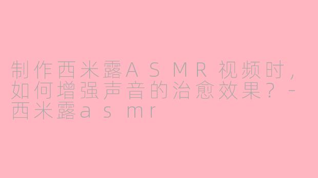 制作西米露ASMR视频时,如何增强声音的治愈效果?
