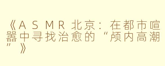 《ASMR北京：在都市喧嚣中寻找治愈的“颅内高潮”》