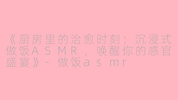 《厨房里的治愈时刻：沉浸式做饭ASMR，唤醒你的感官盛宴》-做饭asmr
