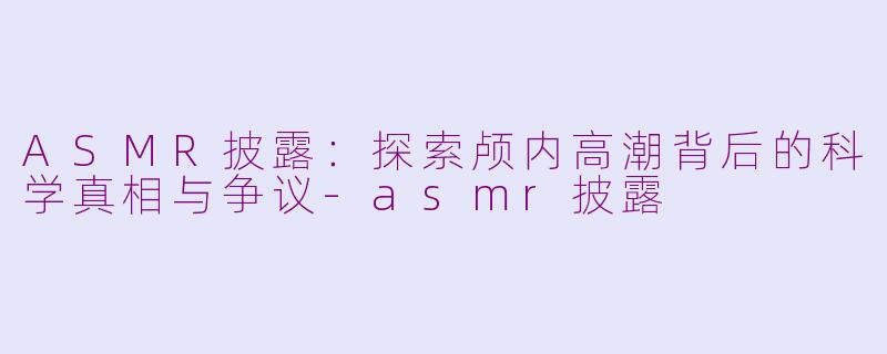 ASMR披露：探索颅内高潮背后的科学真相与争议-asmr披露
