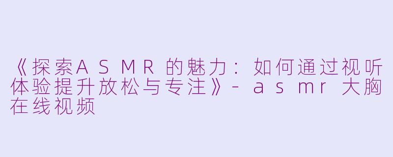 《探索ASMR的魅力：如何通过视听体验提升放松与专注》-asmr大胸在线视频