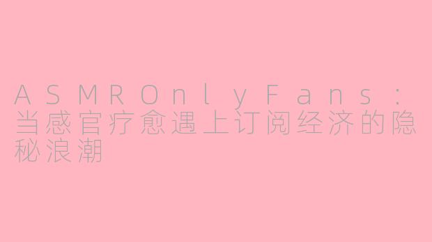 ASMROnlyFans：当感官疗愈遇上订阅经济的隐秘浪潮