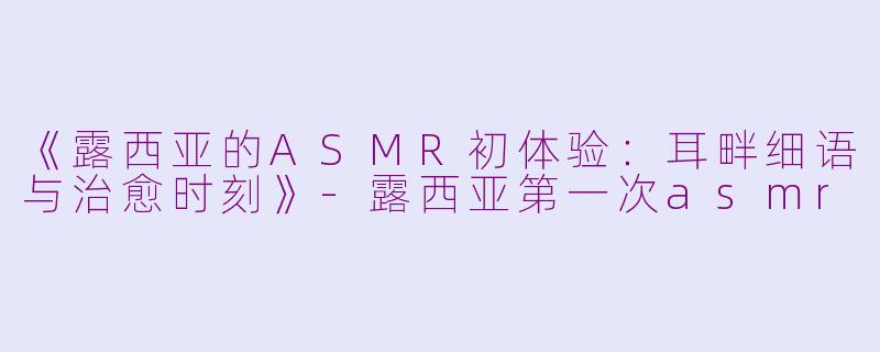 《露西亚的ASMR初体验：耳畔细语与治愈时刻》-露西亚第一次asmr