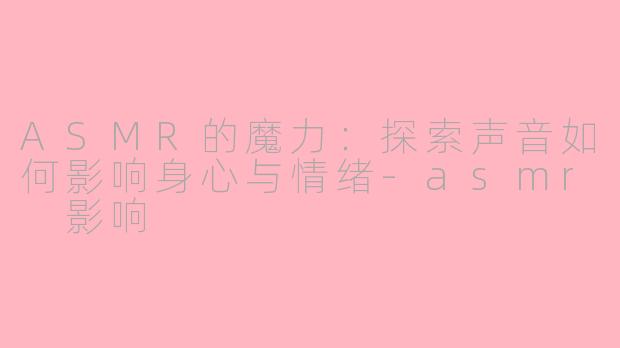 ASMR的魔力：探索声音如何影响身心与情绪-asmr 影响
