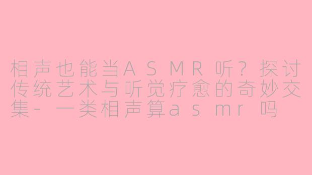 相声也能当ASMR听？探讨传统艺术与听觉疗愈的奇妙交集-一类相声算asmr吗
