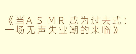 《当ASMR成为过去式：一场无声失业潮的来临》