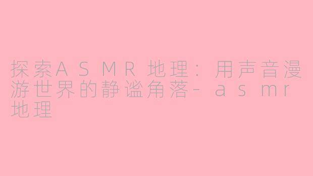 探索ASMR地理：用声音漫游世界的静谧角落-asmr地理