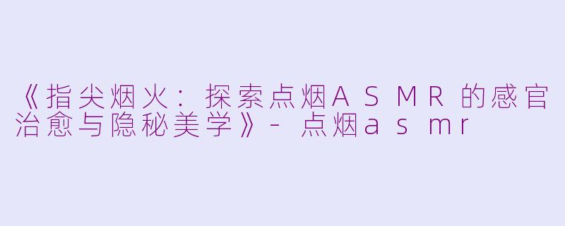 《指尖烟火：探索点烟ASMR的感官治愈与隐秘美学》-点烟asmr