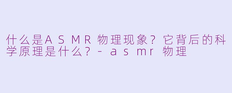 什么是ASMR物理现象？它背后的科学原理是什么？-asmr物理