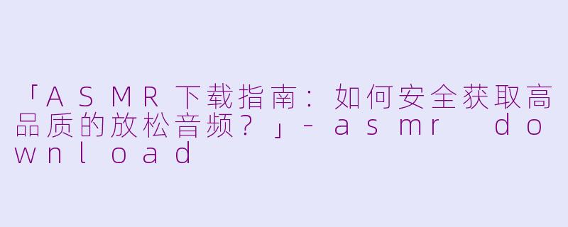 「ASMR下载指南：如何安全获取高品质的放松音频？」-asmr download