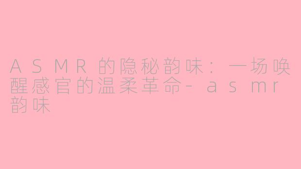 ASMR的隐秘韵味：一场唤醒感官的温柔革命-asmr韵味