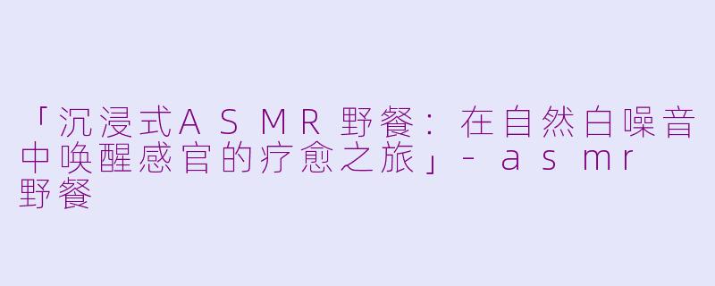 「沉浸式ASMR野餐：在自然白噪音中唤醒感官的疗愈之旅」-asmr 野餐