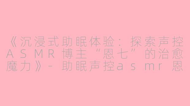 《沉浸式助眠体验：探索声控ASMR博主“恩七”的治愈魔力》-助眠声控asmr恩七
