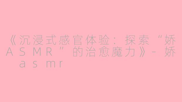 《沉浸式感官体验：探索“娇ASMR”的治愈魔力》-娇 asmr