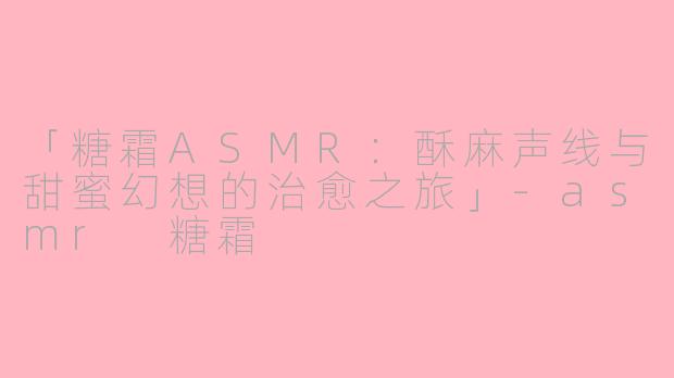 「糖霜ASMR：酥麻声线与甜蜜幻想的治愈之旅」-asmr 糖霜