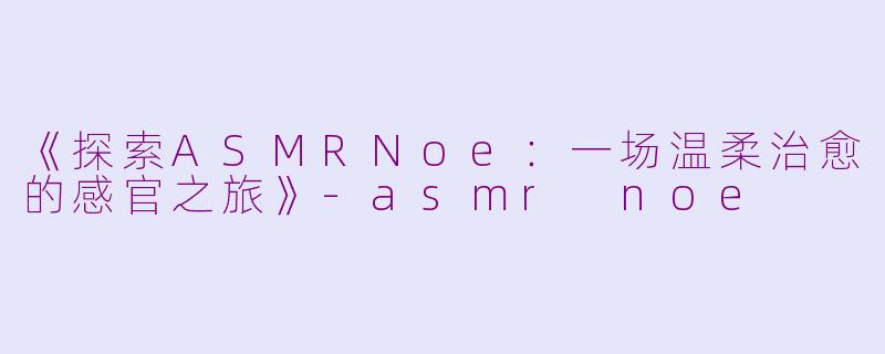 《探索ASMRNoe：一场温柔治愈的感官之旅》-asmr noe