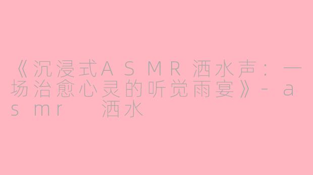 《沉浸式ASMR洒水声：一场治愈心灵的听觉雨宴》-asmr 洒水
