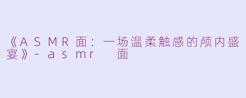 《ASMR面：一场温柔触感的颅内盛宴》-asmr 面