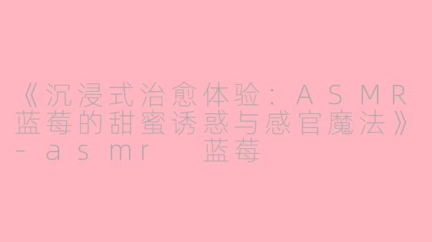 《沉浸式治愈体验：ASMR蓝莓的甜蜜诱惑与感官魔法》-asmr 蓝莓