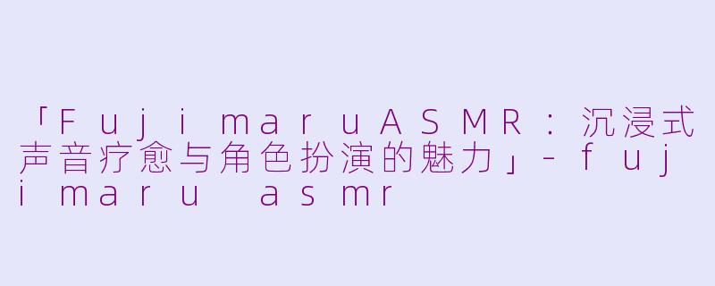 「FujimaruASMR：沉浸式声音疗愈与角色扮演的魅力」-fujimaru asmr