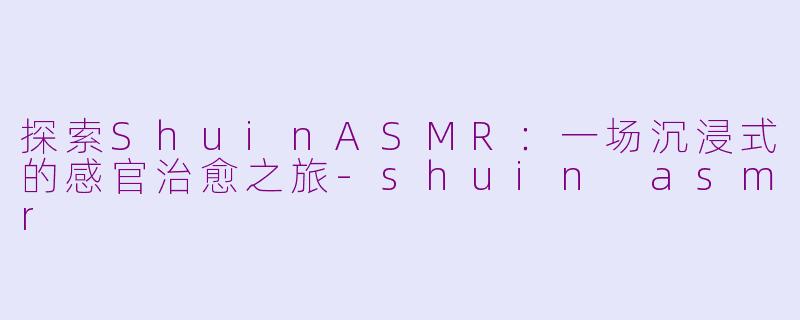 探索ShuinASMR：一场沉浸式的感官治愈之旅-shuin asmr