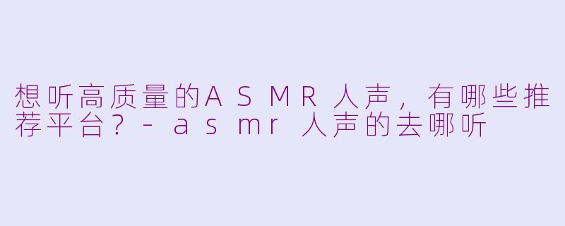 想听高质量的ASMR人声，有哪些推荐平台？-asmr人声的去哪听
