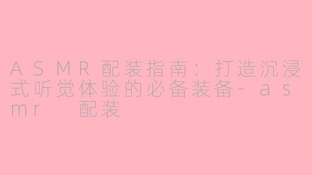 ASMR配装指南：打造沉浸式听觉体验的必备装备-asmr 配装