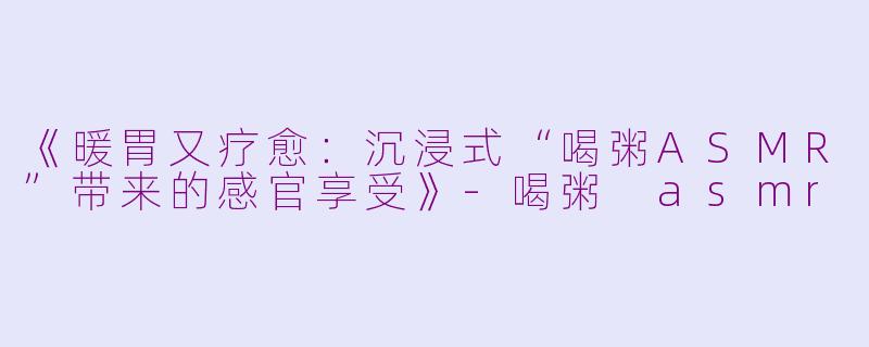 《暖胃又疗愈：沉浸式“喝粥ASMR”带来的感官享受》-喝粥 asmr