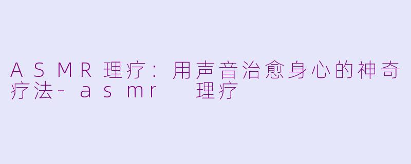 ASMR理疗：用声音治愈身心的神奇疗法-asmr 理疗