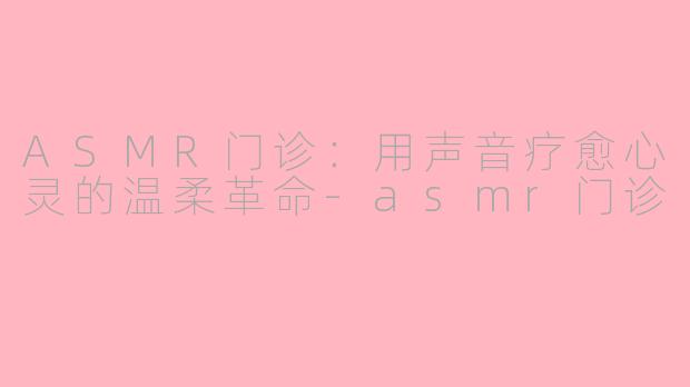ASMR门诊：用声音疗愈心灵的温柔革命-asmr门诊