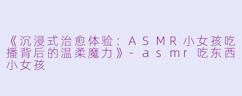 《沉浸式治愈体验:ASMR小女孩吃播背后的温柔魔力》
