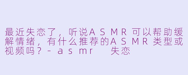 最近失恋了，听说ASMR可以帮助缓解情绪，有什么推荐的ASMR类型或视频吗？-asmr 失恋