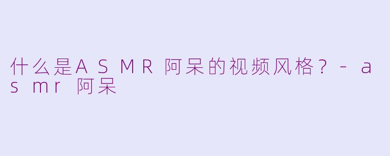 什么是ASMR阿呆的视频风格？-asmr阿呆