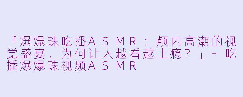 「爆爆珠吃播ASMR：颅内高潮的视觉盛宴，为何让人越看越上瘾？」-吃播爆爆珠视频ASMR