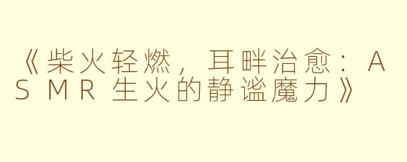 《柴火轻燃，耳畔治愈：ASMR生火的静谧魔力》