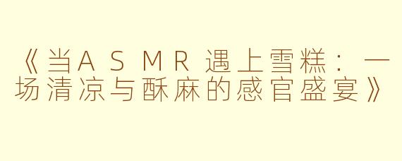 《当ASMR遇上雪糕：一场清凉与酥麻的感官盛宴》