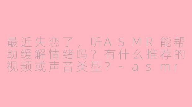 最近失恋了，听ASMR能帮助缓解情绪吗？有什么推荐的视频或声音类型？-asmr失恋