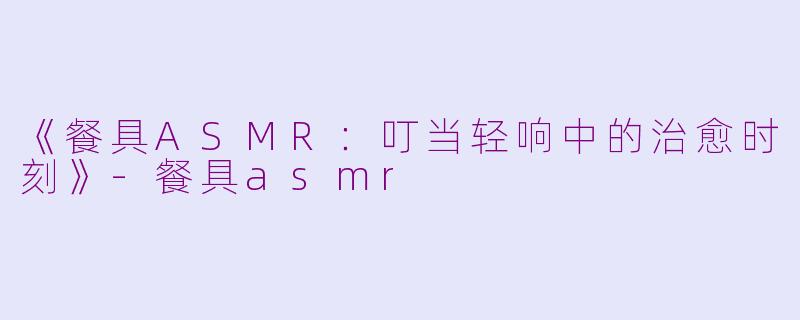 《餐具ASMR：叮当轻响中的治愈时刻》-餐具asmr
