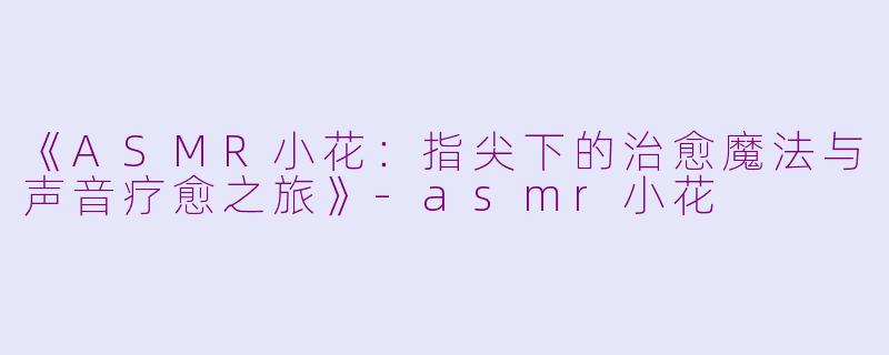 《ASMR小花：指尖下的治愈魔法与声音疗愈之旅》-asmr小花