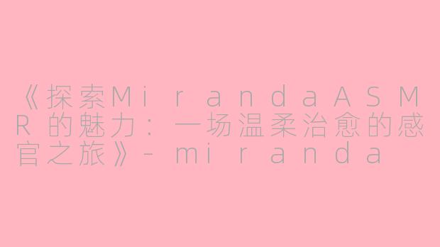 《探索MirandaASMR的魅力：一场温柔治愈的感官之旅》-miranda asmr