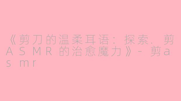 《剪刀的温柔耳语：探索.剪ASMR的治愈魔力》-剪asmr