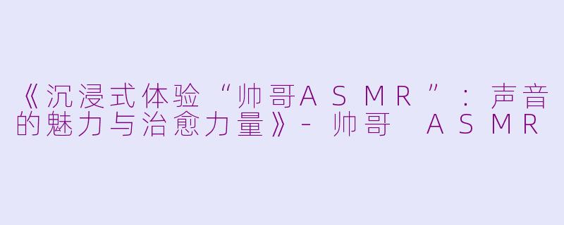 《沉浸式体验“帅哥ASMR”：声音的魅力与治愈力量》-帅哥 ASMR