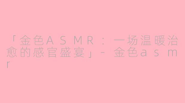 「金色ASMR：一场温暖治愈的感官盛宴」-金色asmr