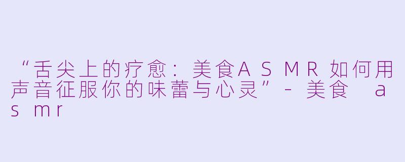 “舌尖上的疗愈：美食ASMR如何用声音征服你的味蕾与心灵”-美食 asmr