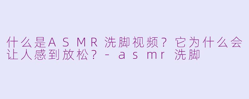 什么是ASMR洗脚视频?它为什么会让人感到放松?