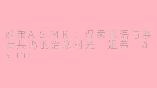 姐弟ASMR：温柔耳语与亲情共鸣的治愈时光-姐弟 asmr